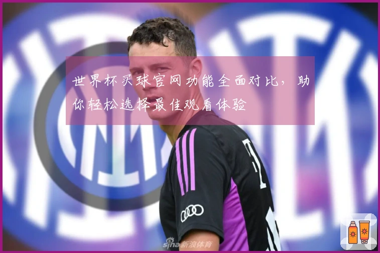 世界杯买球官网功能全面对比，助你轻松选择最佳观看体验